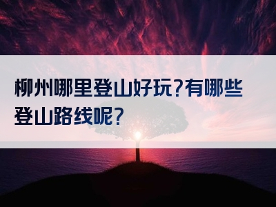 柳州哪里登山好玩？有哪些登山路线呢？