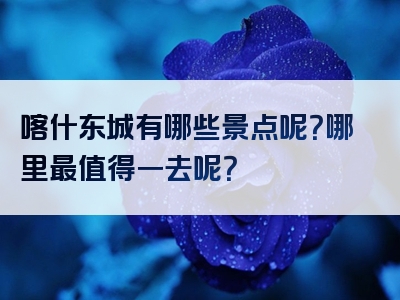 喀什东城有哪些景点呢？哪里最值得一去呢？