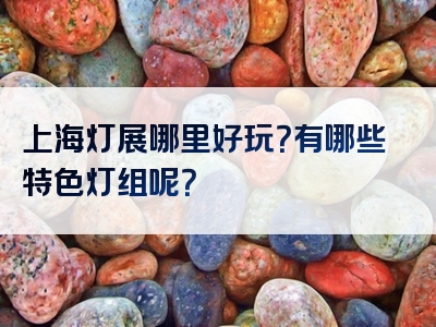 上海灯展哪里好玩？有哪些特色灯组呢？