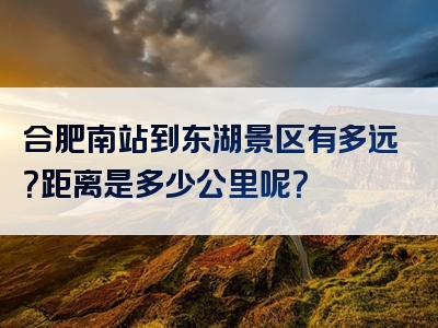 合肥南站到东湖景区有多远？距离是多少公里呢？