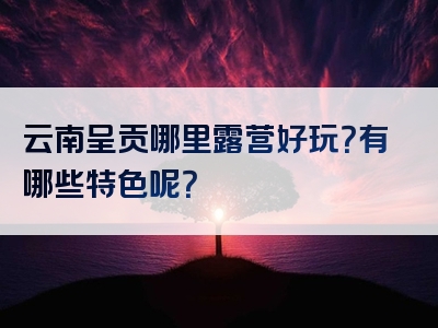 云南呈贡哪里露营好玩？有哪些特色呢？