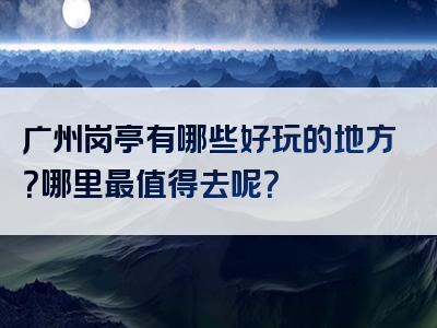 广州岗亭有哪些好玩的地方？哪里最值得去呢？