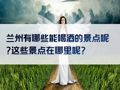 兰州有哪些能喝酒的景点呢？这些景点在哪里呢？