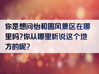 你是想问怡和圆风景区在哪里吗？你从哪里听说这个地方的呢？