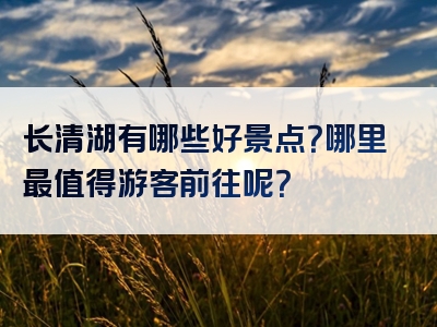 长清湖有哪些好景点？哪里最值得游客前往呢？