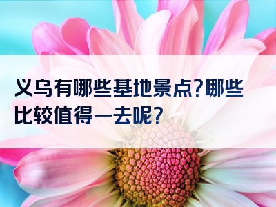 义乌有哪些基地景点？哪些比较值得一去呢？