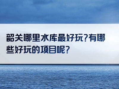 韶关哪里水库最好玩？有哪些好玩的项目呢？