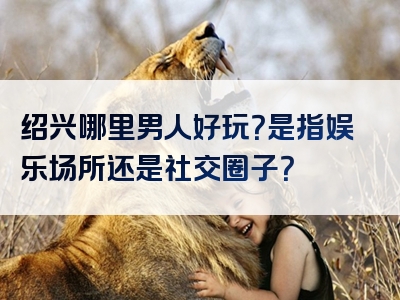 绍兴哪里男人好玩？是指娱乐场所还是社交圈子？