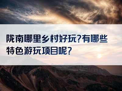 陇南哪里乡村好玩？有哪些特色游玩项目呢？