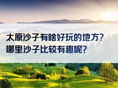 太原沙子有啥好玩的地方？哪里沙子比较有趣呢？