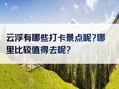 云浮有哪些打卡景点呢？哪里比较值得去呢？