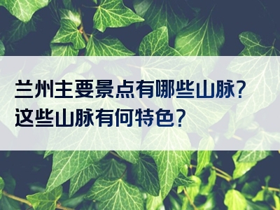 兰州主要景点有哪些山脉？这些山脉有何特色？
