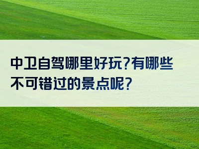 中卫自驾哪里好玩？有哪些不可错过的景点呢？