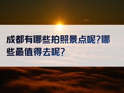 成都有哪些拍照景点呢？哪些最值得去呢？