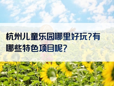 杭州儿童乐园哪里好玩？有哪些特色项目呢？