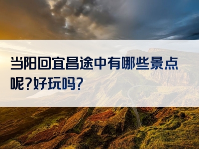当阳回宜昌途中有哪些景点呢？好玩吗？