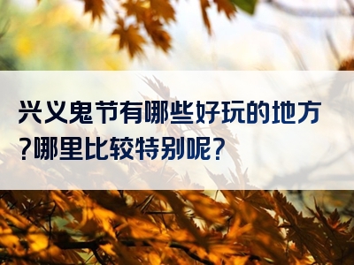 兴义鬼节有哪些好玩的地方？哪里比较特别呢？