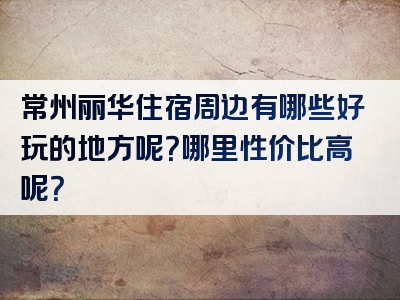 常州丽华住宿周边有哪些好玩的地方呢？哪里性价比高呢？