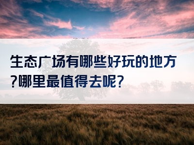 生态广场有哪些好玩的地方？哪里最值得去呢？