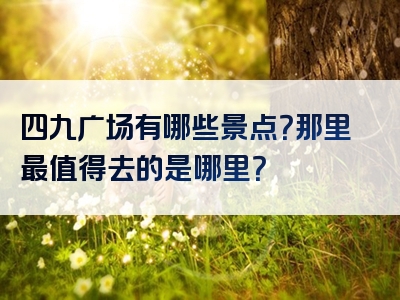 四九广场有哪些景点？那里最值得去的是哪里？
