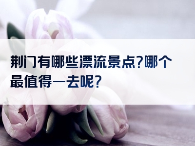 荆门有哪些漂流景点？哪个最值得一去呢？