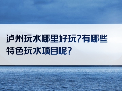 泸州玩水哪里好玩？有哪些特色玩水项目呢？
