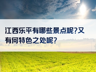 江西乐平有哪些景点呢？又有何特色之处呢？