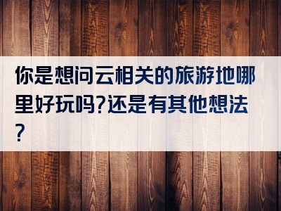 你是想问云相关的旅游地哪里好玩吗？还是有其他想法？