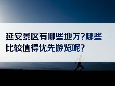 延安景区有哪些地方？哪些比较值得优先游览呢？