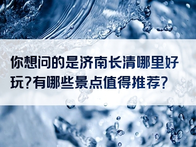 你想问的是济南长清哪里好玩？有哪些景点值得推荐？