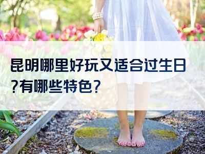 昆明哪里好玩又适合过生日？有哪些特色？
