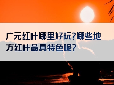 广元红叶哪里好玩？哪些地方红叶最具特色呢？