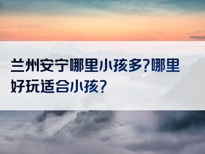 兰州安宁哪里小孩多？哪里好玩适合小孩？