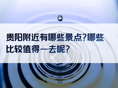 贵阳附近有哪些景点？哪些比较值得一去呢？