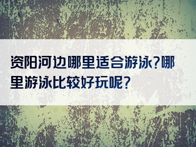 资阳河边哪里适合游泳？哪里游泳比较好玩呢？