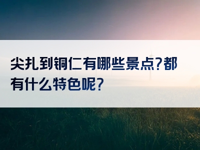尖扎到铜仁有哪些景点？都有什么特色呢？