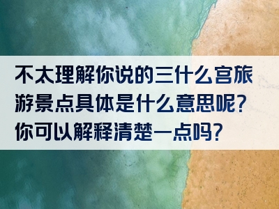 不太理解你说的三什么宫旅游景点具体是什么意思呢？你可以解释清楚一点吗？