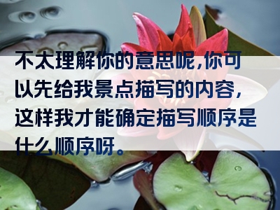 不太理解你的意思呢，你可以先给我景点描写的内容，这样我才能确定描写顺序是什么顺序呀。