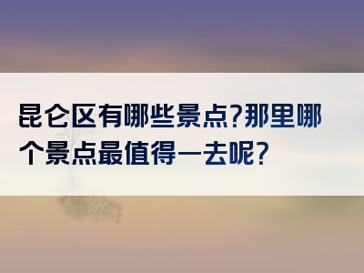 昆仑区有哪些景点？那里哪个景点最值得一去呢？