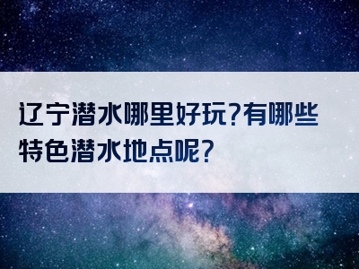 辽宁潜水哪里好玩？有哪些特色潜水地点呢？