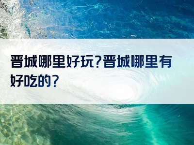 晋城哪里好玩？晋城哪里有好吃的？