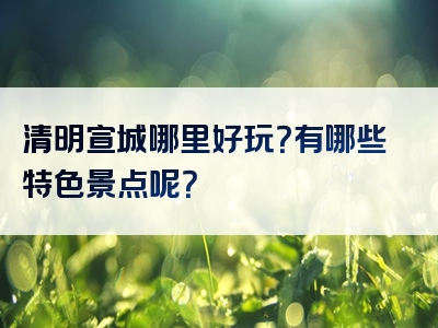 清明宣城哪里好玩？有哪些特色景点呢？