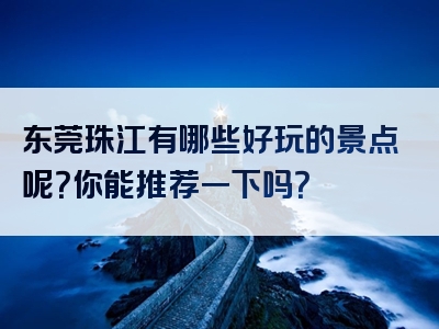 东莞珠江有哪些好玩的景点呢？你能推荐一下吗？