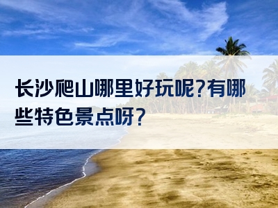 长沙爬山哪里好玩呢？有哪些特色景点呀？