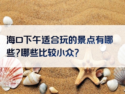 海口下午适合玩的景点有哪些？哪些比较小众？