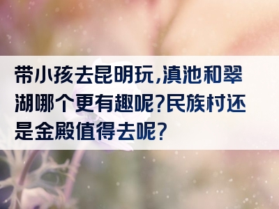 带小孩去昆明玩，滇池和翠湖哪个更有趣呢？民族村还是金殿值得去呢？