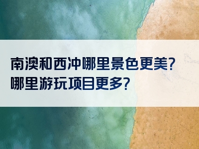 南澳和西冲哪里景色更美？哪里游玩项目更多？