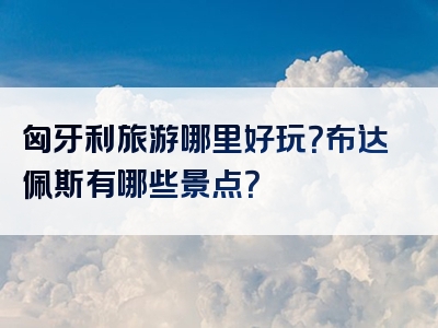 匈牙利旅游哪里好玩？布达佩斯有哪些景点？