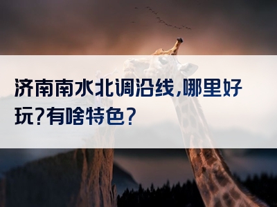 济南南水北调沿线，哪里好玩？有啥特色？