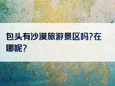 包头有沙漠旅游景区吗？在哪呢？